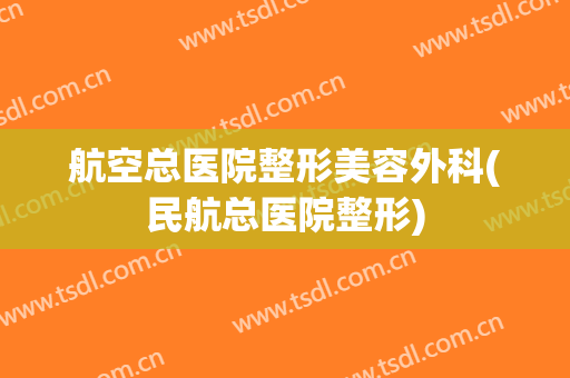 航空总医院整形美容外科(民航总医院整形)