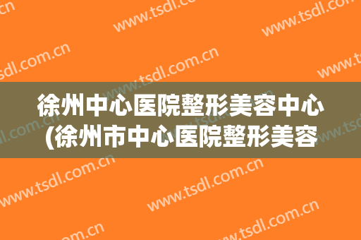 徐州中心医院整形美容中心(徐州市中心医院整形美容中心)