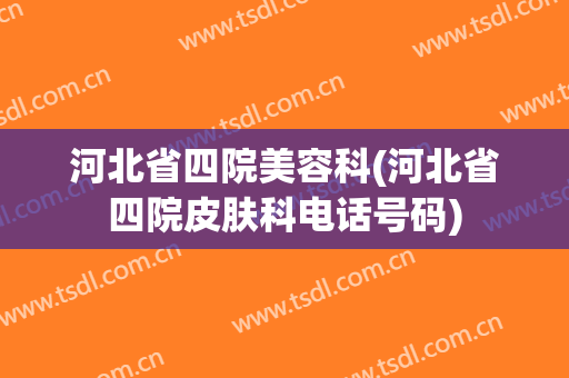 河北省四院美容科(河北省四院皮肤科电话号码)