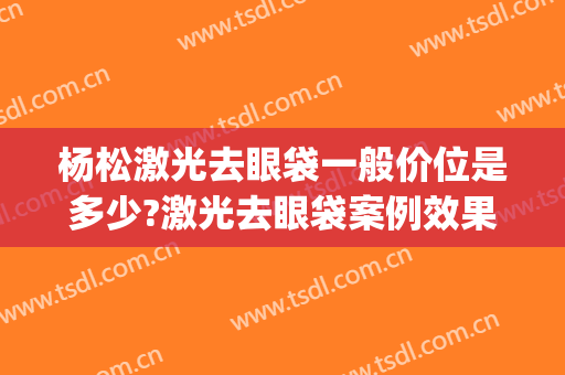 杨松激光去眼袋一般价位是多少?激光去眼袋案例效果对比图_黑龙江省医院南岗分院