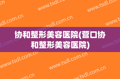 协和整形美容医院(营口协和整形美容医院)
