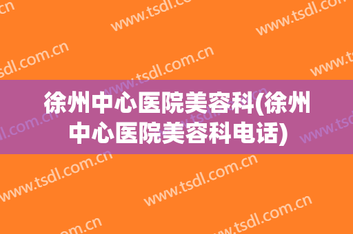 徐州中心医院美容科(徐州中心医院美容科电话)