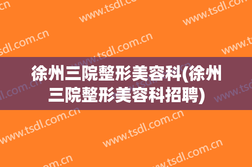 徐州三院整形美容科(徐州三院整形美容科招聘)