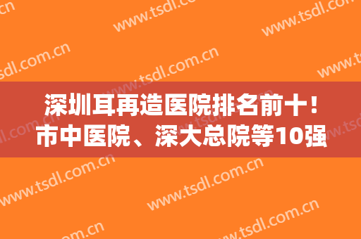 深圳耳再造医院排名前十！市中医院、深大总院等10强，资质技术大PK！(深圳医院全国排名前十)