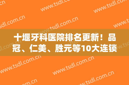 十堰牙科医院排名更新！品冠、仁美、胜元等10大连锁口腔品牌测评！(十堰仁美口腔地址)