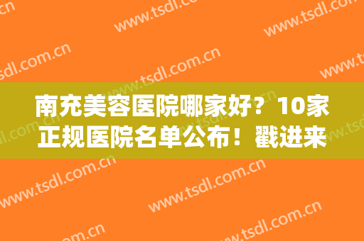 南充美容医院哪家好？10家正规医院名单公布！戳进来看(南充比较出名的美容院)