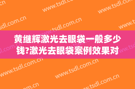 黄继辉激光去眼袋一般多少钱?激光去眼袋案例效果对比图_宁夏医科大学总医院