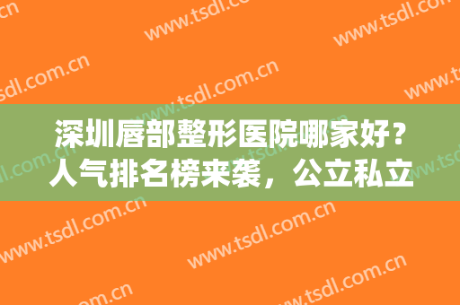深圳唇部整形医院哪家好？人气排名榜来袭，公立私立任选(嘴唇整形医院哪家好)