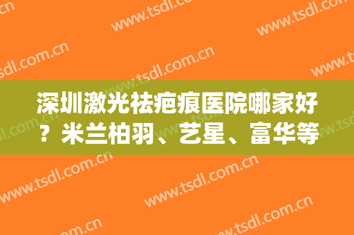 深圳激光祛疤痕医院哪家好？米兰柏羽、艺星、富华等排名靠前(深圳哪家医院祛斑技术好)
