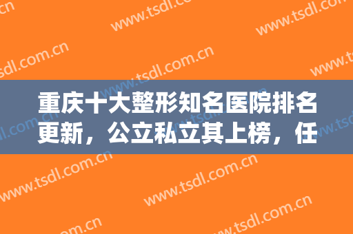 重庆十大整形知名医院排名更新，公立私立其上榜，任你来选(重庆整形排名前三的医院)