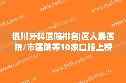 银川牙科医院排名|区人民医院/市医院等10家口腔上榜，资料&价格分享！(银川牙科医院排行)