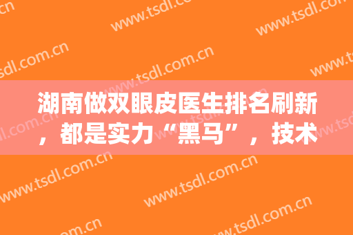 湖南做双眼皮医生排名刷新，都是实力“黑马”，技术盘点(做双眼皮排名前十的医生)