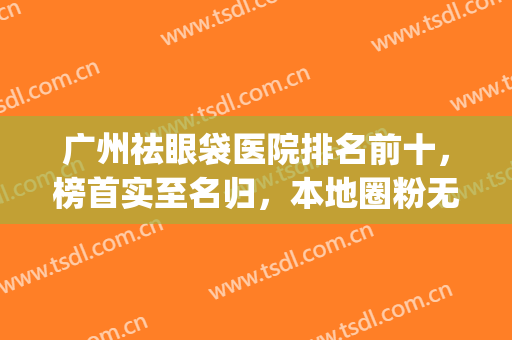 广州祛眼袋医院排名前十，榜首实至名归，本地圈粉无数(去眼袋广州哪家医院最好)