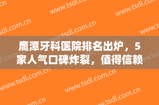 鹰潭牙科医院排名出炉，5家人气口碑炸裂，值得信赖(鹰潭牙齿矫正哪家医院好)