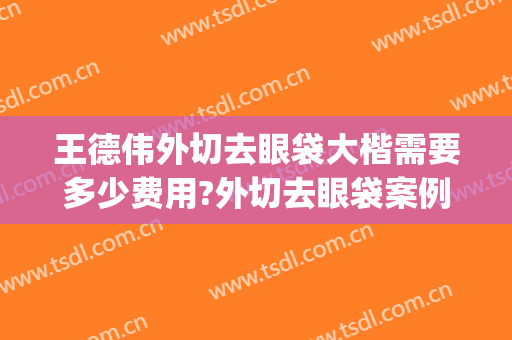 王德伟外切去眼袋大楷需要多少费用?外切去眼袋案例效果对比图_常州市第一人民医院