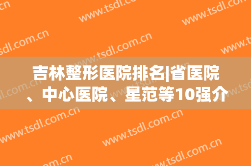 吉林整形医院排名|省医院、中心医院、星范等10强介绍，实力点评！(吉林省整形医生排名)