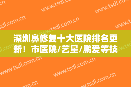 深圳鼻修复十大医院排名更新！市医院/艺星/鹏爱等技艺超群，为你介绍！