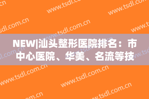 NEW|汕头整形医院排名：市中心医院、华美、名流等技术对比，你品！(汕头整形三甲医院)