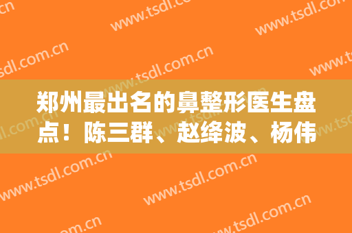 郑州最出名的鼻整形医生盘点！陈三群、赵绛波、杨伟等10位大咖不错~(郑州鼻整形专家)