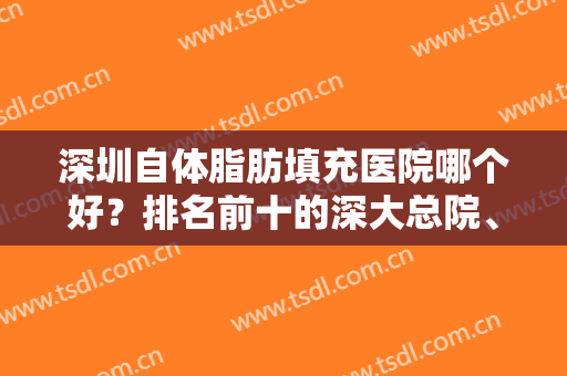 深圳自体脂肪填充医院哪个好？排名前十的深大总院、美莱等好评多多！