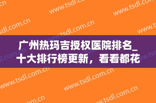 广州热玛吉授权医院排名_十大排行榜更新，看看都花落谁家？(国内做热玛吉哪家医院好)