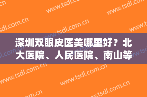 深圳双眼皮医美哪里好？北大医院、人民医院、南山等10家点评出炉！(深圳北大医院做双眼皮怎么样)