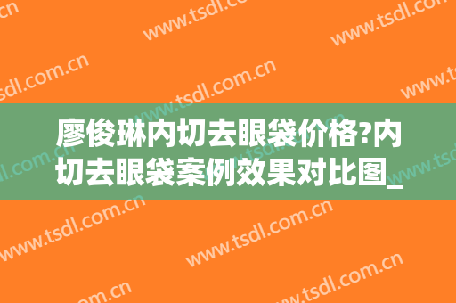 廖俊琳内切去眼袋价格?内切去眼袋案例效果对比图_南华大学附属第一医院