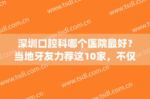 深圳口腔科哪个医院最好？当地牙友力荐这10家，不仅正规还便宜(深圳口碑最好的口腔牙科诊所比较实惠)