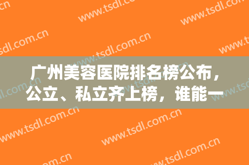 广州美容医院排名榜公布，公立、私立齐上榜，谁能一举夺魁(广州公立美容医院哪家最好)