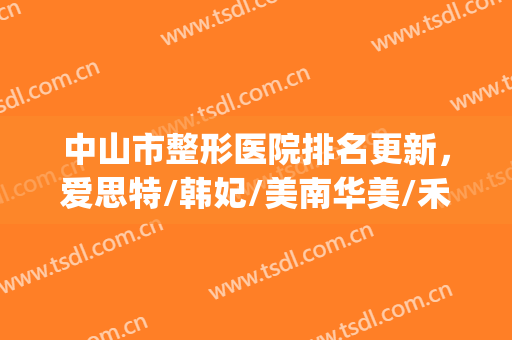 中山市整形医院排名更新，爱思特/韩妃/美南华美/禾佳等资料公开(中山整形医院哪家好)