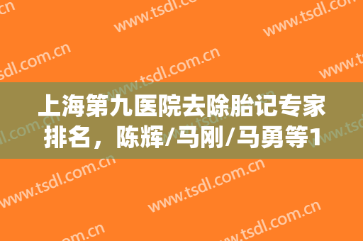 上海第九医院去除胎记专家排名，陈辉/马刚/马勇等10位在线实力PK(上海第九医院胎记科哪个专家好)