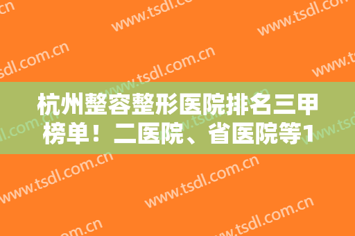 杭州整容整形医院排名三甲榜单！二医院、省医院等10家，医美信息分享！