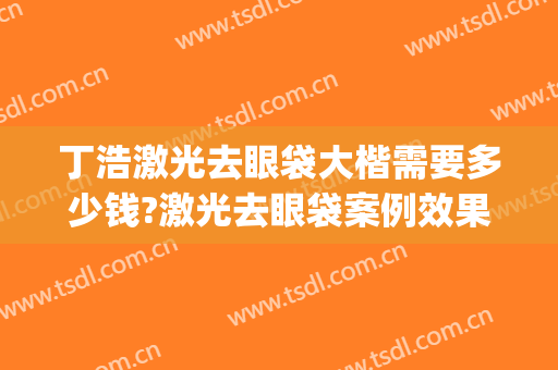 丁浩激光去眼袋大楷需要多少钱?激光去眼袋案例效果对比图_安徽医科大学第一附属医院