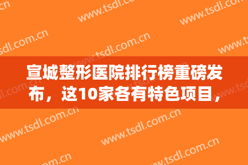 宣城整形医院排行榜重磅发布，这10家各有特色项目，都值得安利！(宣城医美医院有哪些)
