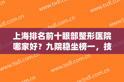 上海排名前十眼部整形医院哪家好？九院稳坐榜一，技术值得信赖(上海第九医院眼部整形最好的医生)