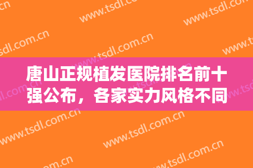 唐山正规植发医院排名前十强公布，各家实力风格不同，别具一格(唐山煤医整形医院植发)