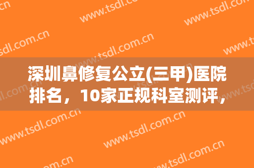 深圳鼻修复公立(三甲)医院排名，10家正规科室测评，技术值得信赖！