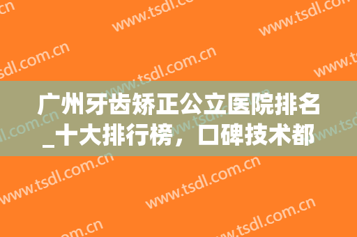 广州牙齿矫正公立医院排名_十大排行榜，口碑技术都不错！(广州哪家医院矫正牙齿最好)