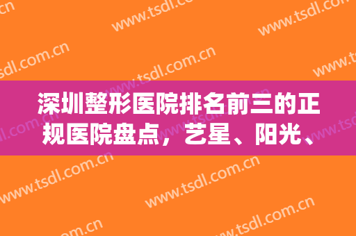 深圳整形医院排名前三的正规医院盘点，艺星、阳光、富华等上榜(深圳整形医院十大排行榜)
