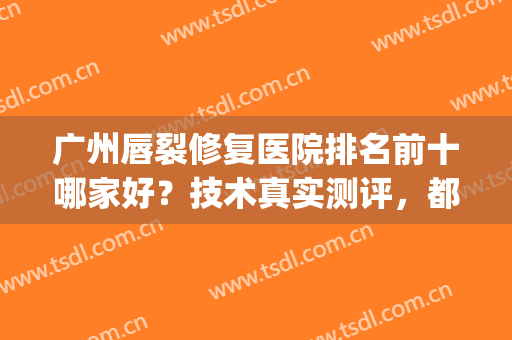 广州唇裂修复医院排名前十哪家好？技术真实测评，都是正规公立(广州嘴唇修复哪个医院好)