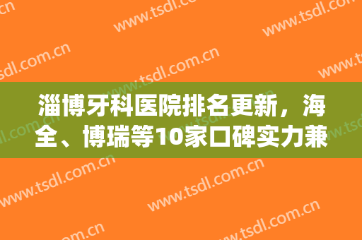 淄博牙科医院排名更新，海全、博瑞等10家口碑实力兼具！(淄博口腔医院排名)