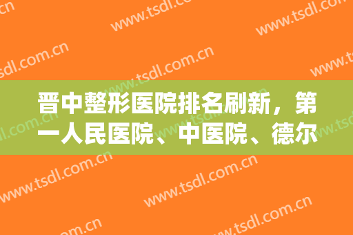 晋中整形医院排名刷新，第一人民医院、中医院、德尔美客等强势上榜(晋城美容医院哪家好)