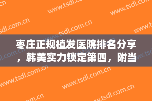 枣庄正规植发医院排名分享，韩美实力锁定第四，附当地整形价格表(枣庄市植发正规医院)
