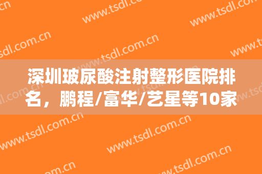 深圳玻尿酸注射整形医院排名，鹏程/富华/艺星等10家技术展示(深圳艺星整形医院地址)