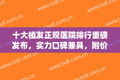 十大植发正规医院排行重磅发布，实力口碑兼具，附价格！(植发正规医院排名单)