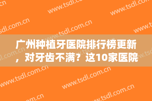 广州种植牙医院排行榜更新，对牙齿不满？这10家医院值得选择~(广州种牙哪个医院排名)