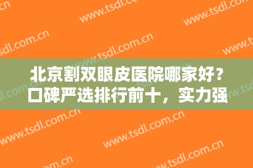 北京割双眼皮医院哪家好？口碑严选排行前十，实力强设备全，附价格表