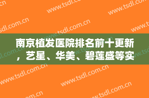 南京植发医院排名前十更新，艺星、华美、碧莲盛等实力上榜，优势解读(南京口碑好的植发医院)