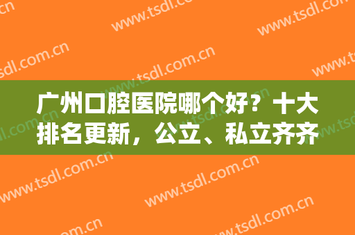 广州口腔医院哪个好？十大排名更新，公立、私立齐齐上榜，一争高下(广州的口腔医院排名)