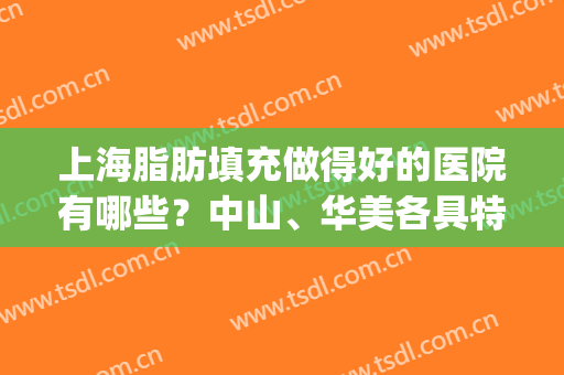 上海脂肪填充做得好的医院有哪些？中山、华美各具特色，优点解读！(上海脂肪填充医生排行)